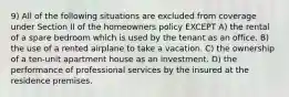 9) All of the following situations are excluded from coverage under Section II of the homeowners policy EXCEPT A) the rental of a spare bedroom which is used by the tenant as an office. B) the use of a rented airplane to take a vacation. C) the ownership of a ten-unit apartment house as an investment. D) the performance of professional services by the insured at the residence premises.