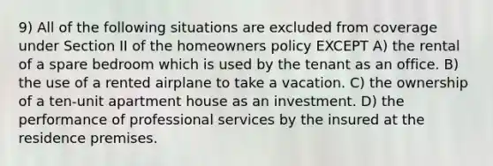 9) All of the following situations are excluded from coverage under Section II of the homeowners policy EXCEPT A) the rental of a spare bedroom which is used by the tenant as an office. B) the use of a rented airplane to take a vacation. C) the ownership of a ten-unit apartment house as an investment. D) the performance of professional services by the insured at the residence premises.