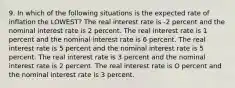 9. In which of the following situations is the expected rate of inflation the LOWEST? The real interest rate is -2 percent and the nominal interest rate is 2 percent. The real interest rate is 1 percent and the nominal interest rate is 6 percent. The real interest rate is 5 percent and the nominal interest rate is 5 percent. The real interest rate is 3 percent and the nominal interest rate is 2 percent. The real interest rate is O percent and the nominal interest rate is 3 percent.