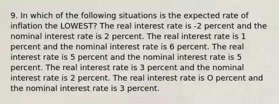 9. In which of the following situations is the expected rate of inflation the LOWEST? The real interest rate is -2 percent and the nominal interest rate is 2 percent. The real interest rate is 1 percent and the nominal interest rate is 6 percent. The real interest rate is 5 percent and the nominal interest rate is 5 percent. The real interest rate is 3 percent and the nominal interest rate is 2 percent. The real interest rate is O percent and the nominal interest rate is 3 percent.