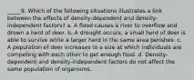 _____9. Which of the following situations illustrates a link between the effects of density-dependent and density-independent factors? a. A flood causes a river to overflow and drown a herd of deer. b. A drought occurs; a small herd of deer is able to survive while a larger herd in the same area perishes. c. A population of deer increases to a size at which individuals are competing with each other to get enough food. d. Density-dependent and density-independent factors do not affect the same population of organisms.