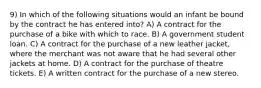 9) In which of the following situations would an infant be bound by the contract he has entered into? A) A contract for the purchase of a bike with which to race. B) A government student loan. C) A contract for the purchase of a new leather jacket, where the merchant was not aware that he had several other jackets at home. D) A contract for the purchase of theatre tickets. E) A written contract for the purchase of a new stereo.