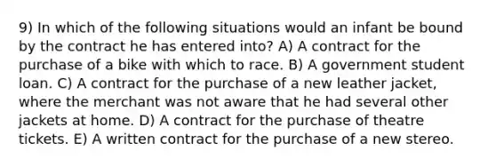 9) In which of the following situations would an infant be bound by the contract he has entered into? A) A contract for the purchase of a bike with which to race. B) A government student loan. C) A contract for the purchase of a new leather jacket, where the merchant was not aware that he had several other jackets at home. D) A contract for the purchase of theatre tickets. E) A written contract for the purchase of a new stereo.