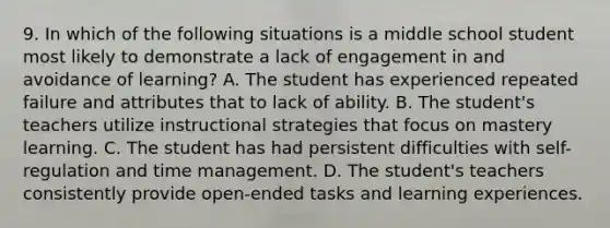 9. In which of the following situations is a middle school student most likely to demonstrate a lack of engagement in and avoidance of learning? A. The student has experienced repeated failure and attributes that to lack of ability. B. The student's teachers utilize instructional strategies that focus on mastery learning. C. The student has had persistent difficulties with self-regulation and time management. D. The student's teachers consistently provide open-ended tasks and learning experiences.