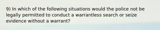 9) In which of the following situations would the police not be legally permitted to conduct a warrantless search or seize evidence without a warrant?