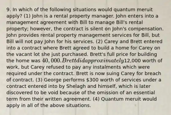 9. In which of the following situations would quantum meruit apply? (1) John is a rental property manager. John enters into a management agreement with Bill to manage Bill's rental property; however, the contract is silent on John's compensation. John provides rental property management services for Bill, but Bill will not pay John for his services. (2) Carey and Brett entered into a contract where Brett agreed to build a home for Carey on the vacant lot she just purchased. Brett's full price for building the home was 40,000. Brett did approximately12,000 worth of work, but Carey refused to pay any instalments which were required under the contract. Brett is now suing Carey for breach of contract. (3) George performs 300 worth of services under a contract entered into by Shelagh and himself, which is later discovered to be void because of the omission of an essential term from their written agreement. (4) Quantum meruit would apply in all of the above situations.