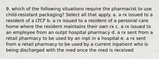 9. which of the following situations require the pharmacist to use child-resistant packaging? Select all that apply. a. a rx issued to a resident of a LTCF b. a rx issued to a resident of a personal care home where the resident maintains their own rx c. a rx issued to an employee from an outpt hospital pharmacy d. a rx sent from a retail pharmacy to be used by an inpt in a hospital e. a rx sent from a retail pharmacy to be used by a current inpatient who is being discharged with the med once the med is received