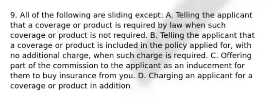 9. All of the following are sliding except: A. Telling the applicant that a coverage or product is required by law when such coverage or product is not required. B. Telling the applicant that a coverage or product is included in the policy applied for, with no additional charge, when such charge is required. C. Offering part of the commission to the applicant as an inducement for them to buy insurance from you. D. Charging an applicant for a coverage or product in addition