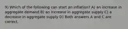 9) Which of the following can start an inflation? A) an increase in aggregate demand B) an increase in aggregate supply C) a decrease in aggregate supply D) Both answers A and C are correct.