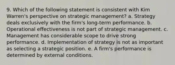 9. Which of the following statement is consistent with Kim Warren's perspective on strategic management? a. Strategy deals exclusively with the firm's long-term performance. b. Operational effectiveness is not part of strategic management. c. Management has considerable scope to drive strong performance. d. Implementation of strategy is not as important as selecting a strategic position. e. A firm's performance is determined by external conditions.