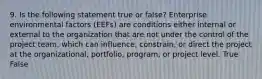 9. Is the following statement true or false? Enterprise environmental factors (EEFs) are conditions either internal or external to the organization that are not under the control of the project team, which can influence, constrain, or direct the project at the organizational, portfolio, program, or project level. True False