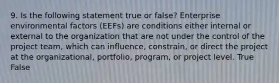 9. Is the following statement true or false? Enterprise environmental factors (EEFs) are conditions either internal or external to the organization that are not under the control of the project team, which can influence, constrain, or direct the project at the organizational, portfolio, program, or project level. True False