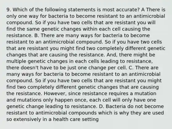 9. Which of the following statements is most accurate? A There is only one way for bacteria to become resistant to an antimicrobial compound. So if you have two cells that are resistant you will find the same genetic changes within each cell causing the resistance. B. There are many ways for bacteria to become resistant to an antimicrobial compound. So if you have two cells that are resistant you might find two completely different genetic changes that are causing the resistance. And, there might be multiple genetic changes in each cells leading to resistance, there doesn't have to be just one change per cell. C. There are many ways for bacteria to become resistant to an antimicrobial compound. So if you have two cells that are resistant you might find two completely different genetic changes that are causing the resistance. However, since resistance requires a mutation and mutations only happen once, each cell will only have one genetic change leading to resistance. D. Bacteria do not become resistant to antimicrobial compounds which is why they are used so extensively in a health care setting