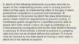 9. Which of the following statements accurately describe an aspect of the credentialing process used in nursing practice? Select all that apply. A) Credentialing refers to the way in which professional competence is ensured and maintained. B) Accreditation is the process by which the state determines a person meets minimum requirements to practice nursing. C) Certification grants recognition in a specified practice area to people who meet certain criteria. D) Legal accreditation of a school preparing nursing personnel by the state Board of Nursing is voluntary. E) Once earned, a license to practice is a property right and may not be revoked without due process. F) A nurse must be licensed by the state board of nursing in each state in which he or she desires to practice.