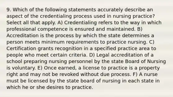 9. Which of the following statements accurately describe an aspect of the credentialing process used in nursing practice? Select all that apply. A) Credentialing refers to the way in which professional competence is ensured and maintained. B) Accreditation is the process by which the state determines a person meets minimum requirements to practice nursing. C) Certification grants recognition in a specified practice area to people who meet certain criteria. D) Legal accreditation of a school preparing nursing personnel by the state Board of Nursing is voluntary. E) Once earned, a license to practice is a property right and may not be revoked without due process. F) A nurse must be licensed by the state board of nursing in each state in which he or she desires to practice.