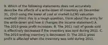 9. Which of the following statements does not accurately describe the effects of a write-down of inventory on December 31, 2010 using the lower of cost or market (LCM) valuation method? (Hint: this is a tough question, think about the entry for the write-down and how it changes the income statement) A. The 2010 gross profit increases. B. The 2011 cost of goods sold is effectively decreased if the inventory was sold during 2011. C. The 2010 ending inventory is decreased. D. The 2011 gross profit is affected when the inventory was sold during 2011.