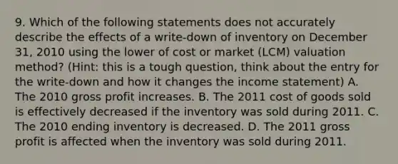 9. Which of the following statements does not accurately describe the effects of a write-down of inventory on December 31, 2010 using the lower of cost or market (LCM) valuation method? (Hint: this is a tough question, think about the entry for the write-down and how it changes the income statement) A. The 2010 gross profit increases. B. The 2011 cost of goods sold is effectively decreased if the inventory was sold during 2011. C. The 2010 ending inventory is decreased. D. The 2011 gross profit is affected when the inventory was sold during 2011.