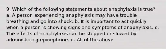 9. Which of the following statements about anaphylaxis is true? a. A person experiencing anaphylaxis may have trouble breathing and go into shock. b. It is important to act quickly when a person is showing signs and symptoms of anaphylaxis. c. The effects of anaphylaxis can be stopped or slowed by administering epinephrine. d. All of the above