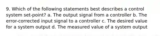 9. Which of the following statements best describes a control system set-point? a. The output signal from a controller b. The error-corrected input signal to a controller c. The desired value for a system output d. The measured value of a system output