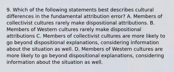 9. Which of the following statements best describes cultural differences in the fundamental attribution error? A. Members of collectivist cultures rarely make dispositional attributions. B. Members of Western cultures rarely make dispositional attributions C. Members of collectivist cultures are more likely to go beyond dispositional explanations, considering information about the situation as well. D. Members of Western cultures are more likely to go beyond dispositional explanations, considering information about the situation as well.