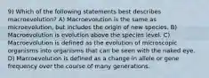 9) Which of the following statements best describes macroevolution? A) Macroevolution is the same as microevolution, but includes the origin of new species. B) Macroevolution is evolution above the species level. C) Macroevolution is defined as the evolution of microscopic organisms into organisms that can be seen with the naked eye. D) Macroevolution is defined as a change in allele or gene frequency over the course of many generations.