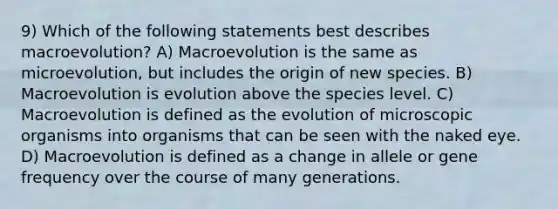 9) Which of the following statements best describes macroevolution? A) Macroevolution is the same as microevolution, but includes the origin of new species. B) Macroevolution is evolution above the species level. C) Macroevolution is defined as the evolution of microscopic organisms into organisms that can be seen with the naked eye. D) Macroevolution is defined as a change in allele or gene frequency over the course of many generations.