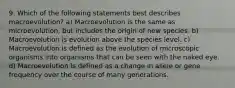 9. Which of the following statements best describes macroevolution? a) Macroevolution is the same as microevolution, but includes the origin of new species. b) Macroevolution is evolution above the species level. c) Macroevolution is defined as the evolution of microscopic organisms into organisms that can be seen with the naked eye. d) Macroevolution is defined as a change in allele or gene frequency over the course of many generations.