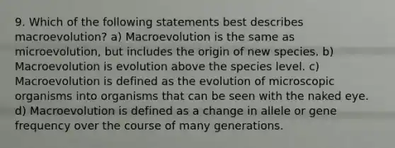 9. Which of the following statements best describes macroevolution? a) Macroevolution is the same as microevolution, but includes the origin of new species. b) Macroevolution is evolution above the species level. c) Macroevolution is defined as the evolution of microscopic organisms into organisms that can be seen with the naked eye. d) Macroevolution is defined as a change in allele or gene frequency over the course of many generations.