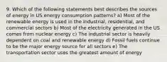 9. Which of the following statements best describes the sources of energy in US energy consumption patterns? a) Most of the renewable energy is used in the industrial, residential, and commercial sectors b) Most of the electricity generated in the US comes from nuclear energy c) The industrial sector is heavily dependent on coal and renewable energy d) Fossil fuels continue to be the major energy source for all sectors e) The transportation sector uses the greatest amount of energy