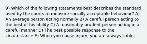 9) Which of the following statements best describes the standard used by the courts to measure socially acceptable behaviour? A) An average person acting normally B) A careful person acting to the best of his ability C) A reasonably prudent person acting in a careful manner D) The best possible response to the circumstance E) When you cause injury, you are always liable.