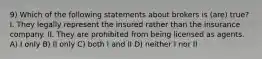 9) Which of the following statements about brokers is (are) true? I. They legally represent the insured rather than the insurance company. II. They are prohibited from being licensed as agents. A) I only B) II only C) both I and II D) neither I nor II