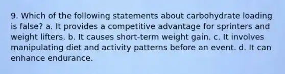 9. Which of the following statements about carbohydrate loading is false? a. It provides a competitive advantage for sprinters and weight lifters. b. It causes short-term weight gain. c. It involves manipulating diet and activity patterns before an event. d. It can enhance endurance.