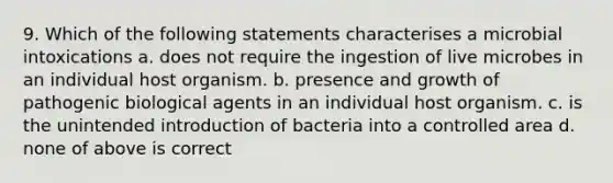 9. Which of the following statements characterises a microbial intoxications a. does not require the ingestion of live microbes in an individual host organism. b. presence and growth of pathogenic biological agents in an individual host organism. c. is the unintended introduction of bacteria into a controlled area d. none of above is correct