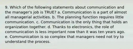 9. Which of the following statements about communication and the manager's job is TRUE? a. Communication is a part of almost all managerial activities. b. The planning function requires little communication. c. Communication is the only thing that holds an organization together. d. Thanks to electronics, the role of communication is less important now than it was ten years ago. e. Communication is so complex that managers need not try to understand the process.