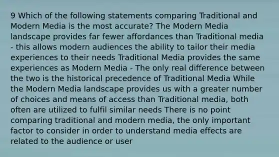 9 Which of the following statements comparing Traditional and Modern Media is the most accurate? The Modern Media landscape provides far fewer affordances than Traditional media - this allows modern audiences the ability to tailor their media experiences to their needs Traditional Media provides the same experiences as Modern Media - The only real difference between the two is the historical precedence of Traditional Media While the Modern Media landscape provides us with a greater number of choices and means of access than Traditional media, both often are utilized to fulfil similar needs There is no point comparing traditional and modern media, the only important factor to consider in order to understand media effects are related to the audience or user