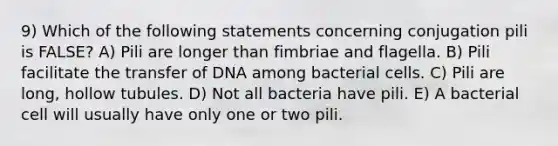 9) Which of the following statements concerning conjugation pili is FALSE? A) Pili are longer than fimbriae and flagella. B) Pili facilitate the transfer of DNA among bacterial cells. C) Pili are long, hollow tubules. D) Not all bacteria have pili. E) A bacterial cell will usually have only one or two pili.