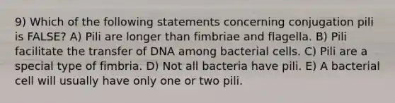 9) Which of the following statements concerning conjugation pili is FALSE? A) Pili are longer than fimbriae and flagella. B) Pili facilitate the transfer of DNA among bacterial cells. C) Pili are a special type of fimbria. D) Not all bacteria have pili. E) A bacterial cell will usually have only one or two pili.