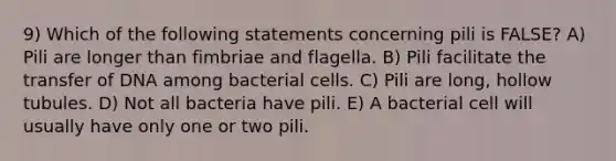 9) Which of the following statements concerning pili is FALSE? A) Pili are longer than fimbriae and flagella. B) Pili facilitate the transfer of DNA among bacterial cells. C) Pili are long, hollow tubules. D) Not all bacteria have pili. E) A bacterial cell will usually have only one or two pili.