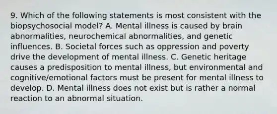 9. Which of the following statements is most consistent with the biopsychosocial model? A. Mental illness is caused by brain abnormalities, neurochemical abnormalities, and genetic influences. B. Societal forces such as oppression and poverty drive the development of mental illness. C. Genetic heritage causes a predisposition to mental illness, but environmental and cognitive/emotional factors must be present for mental illness to develop. D. Mental illness does not exist but is rather a normal reaction to an abnormal situation.