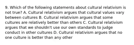 9. Which of the following statements about cultural relativism is not true? A. Cultural relativism argues that cultural values vary between cultures B. Cultural relativism argues that some cultures are relatively better than others C. Cultural relativism argues that we shouldn't use our own standards to judge conduct in other cultures D. Cultural relativism argues that no one culture is better than any other