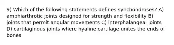 9) Which of the following statements defines synchondroses? A) amphiarthrotic joints designed for strength and flexibility B) joints that permit angular movements C) interphalangeal joints D) cartilaginous joints where hyaline cartilage unites the ends of bones