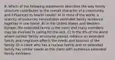 9. Which of the following statements describes the way family structure contributes to the overall character of a community and influences its health needs? A) In most of the world, a scarcity of resources necessitates extended family residence together in one home. B) In the United States and Western Europe, the extended family is the norm and many members may be involved in caring for the sick. C) In the 6% of the world where nuclear family structures prevail, reliance on extended family and neighbors affects the needs and function of the family. D) A client who has a nuclear family and no extended family has similar needs as the client with numerous extended family members.