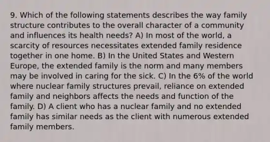 9. Which of the following statements describes the way family structure contributes to the overall character of a community and influences its health needs? A) In most of the world, a scarcity of resources necessitates extended family residence together in one home. B) In the United States and Western Europe, the extended family is the norm and many members may be involved in caring for the sick. C) In the 6% of the world where nuclear family structures prevail, reliance on extended family and neighbors affects the needs and function of the family. D) A client who has a nuclear family and no extended family has similar needs as the client with numerous extended family members.