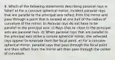 9. Which of the following statements describing paraxial rays is false? a) For a concave spherical mirror, incident paraxial rays that are parallel to the principal axis reflect from the mirror and pass through a point that is located at one half of the radius of curvature of the mirror. b) Paraxial rays do not have to be parallel to the principal axis. c) Rays that lie close to the principal axis are paraxial rays. d) When paraxial rays that are parallel to the principal axis strike a convex spherical mirror, the reflected rays appear to emanate from the focal point. e) For a concave spherical mirror, paraxial rays that pass through the focal point and then reflect from the mirror will then pass through the center of curvature.