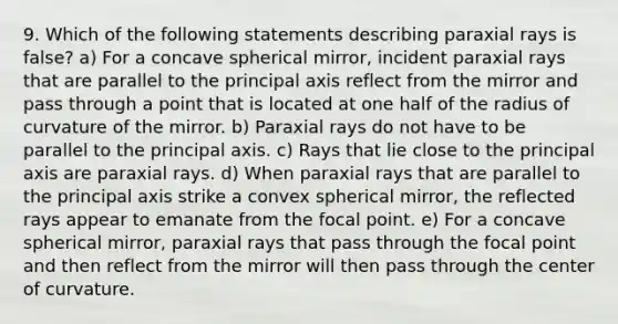 9. Which of the following statements describing paraxial rays is false? a) For a concave spherical mirror, incident paraxial rays that are parallel to the principal axis reflect from the mirror and pass through a point that is located at one half of the radius of curvature of the mirror. b) Paraxial rays do not have to be parallel to the principal axis. c) Rays that lie close to the principal axis are paraxial rays. d) When paraxial rays that are parallel to the principal axis strike a convex spherical mirror, the reflected rays appear to emanate from the focal point. e) For a concave spherical mirror, paraxial rays that pass through the focal point and then reflect from the mirror will then pass through the center of curvature.