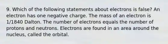 9. Which of the following statements about electrons is false? An electron has one negative charge. The mass of an electron is 1/1840 Dalton. The number of electrons equals the number of protons and neutrons. Electrons are found in an area around the nucleus, called the orbital.