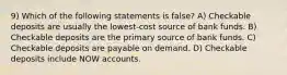 9) Which of the following statements is false? A) Checkable deposits are usually the lowest-cost source of bank funds. B) Checkable deposits are the primary source of bank funds. C) Checkable deposits are payable on demand. D) Checkable deposits include NOW accounts.