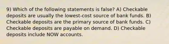 9) Which of the following statements is false? A) Checkable deposits are usually the lowest-cost source of bank funds. B) Checkable deposits are the primary source of bank funds. C) Checkable deposits are payable on demand. D) Checkable deposits include NOW accounts.