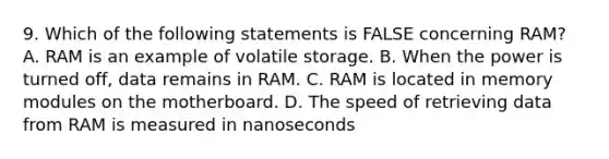 9. Which of the following statements is FALSE concerning RAM? A. RAM is an example of volatile storage. B. When the power is turned off, data remains in RAM. C. RAM is located in memory modules on the motherboard. D. The speed of retrieving data from RAM is measured in nanoseconds