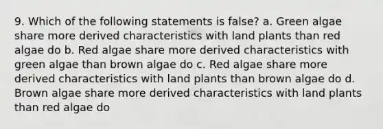 9. Which of the following statements is false? a. Green algae share more derived characteristics with land plants than red algae do b. Red algae share more derived characteristics with green algae than brown algae do c. Red algae share more derived characteristics with land plants than brown algae do d. Brown algae share more derived characteristics with land plants than red algae do